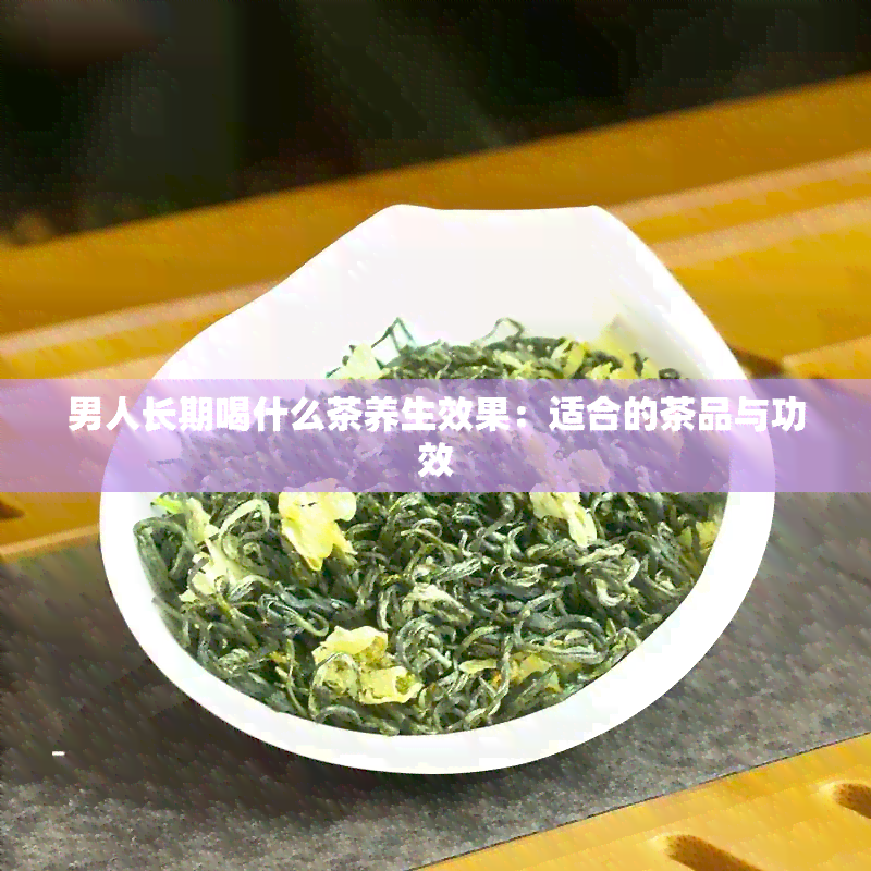 男人长期喝什么茶养生效果：适合的茶品与功效