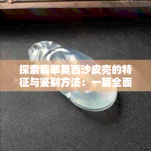 探索翡翠莫西沙皮壳的特征与鉴别方法：一篇全面指南