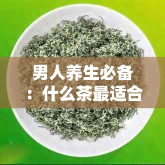 男人养生必备：什么茶最适合男性饮用？探讨各种茶的优缺点及适应人群