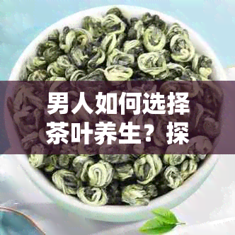 男人如何选择茶叶养生？探讨不同茶类的益处与适用场景