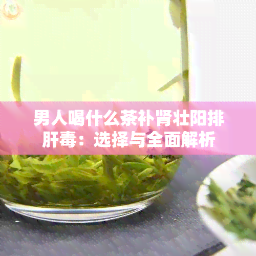 男人喝什么茶补肾壮阳排肝：选择与全面解析