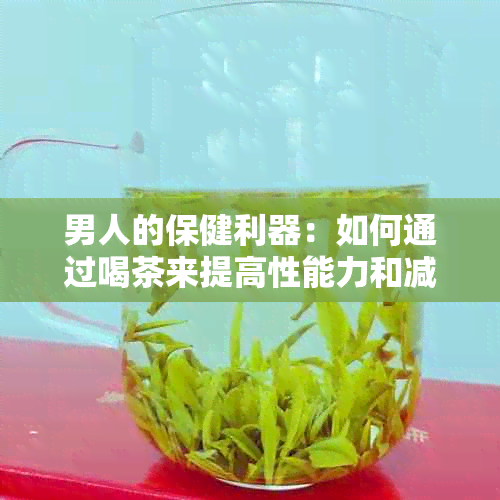 男人的保健利器：如何通过喝茶来提高性能力和减轻身体炎热