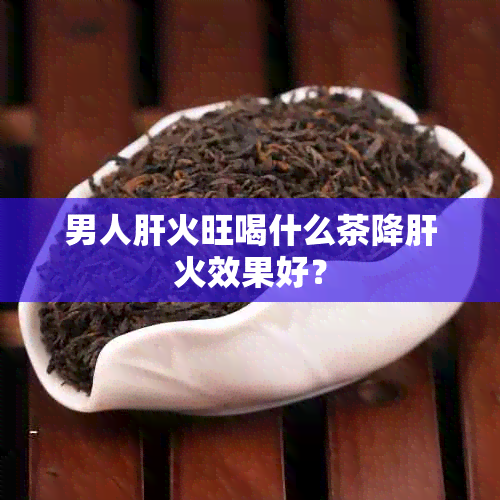 男人肝火旺喝什么茶降肝火效果好？