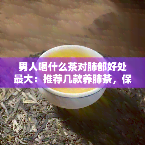 男人喝什么茶对肺部好处更大：推荐几款养肺茶，保护吸健