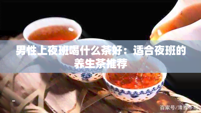 男性上夜班喝什么茶好：适合夜班的养生茶推荐