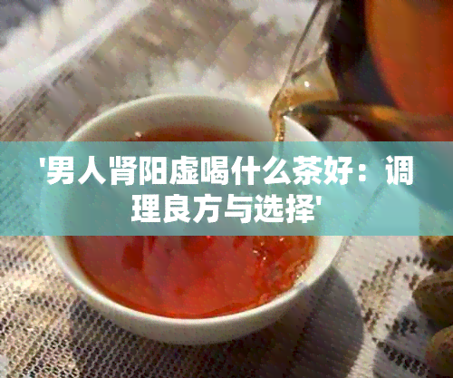 '男人肾阳虚喝什么茶好：调理良方与选择'