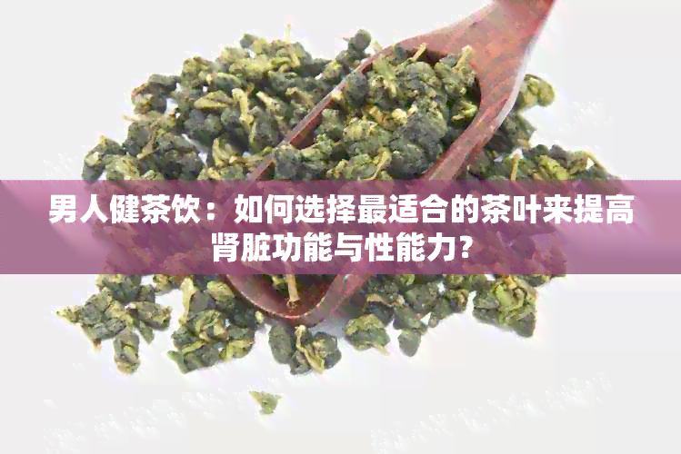 男人健茶饮：如何选择最适合的茶叶来提高肾脏功能与性能力？