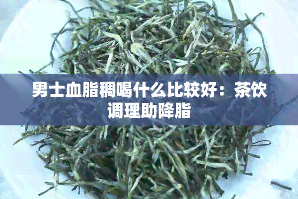 男士血脂稠喝什么比较好：茶饮调理助降脂