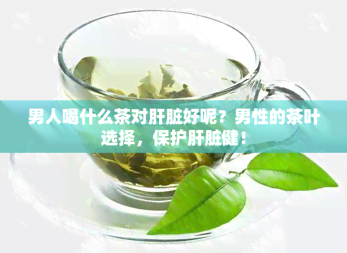 男人喝什么茶对肝脏好呢？男性的茶叶选择，保护肝脏健！