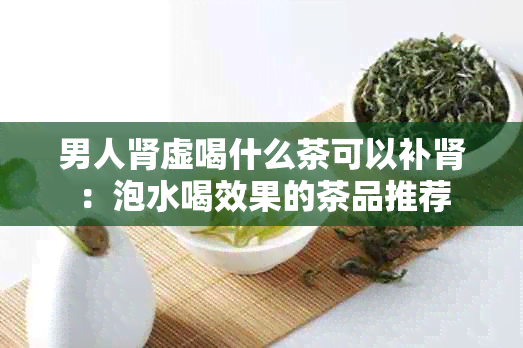 男人肾虚喝什么茶可以补肾：泡水喝效果的茶品推荐