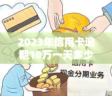 2023年信用卡逾期10万一天多少钱：费用与逾期时间的计算方式