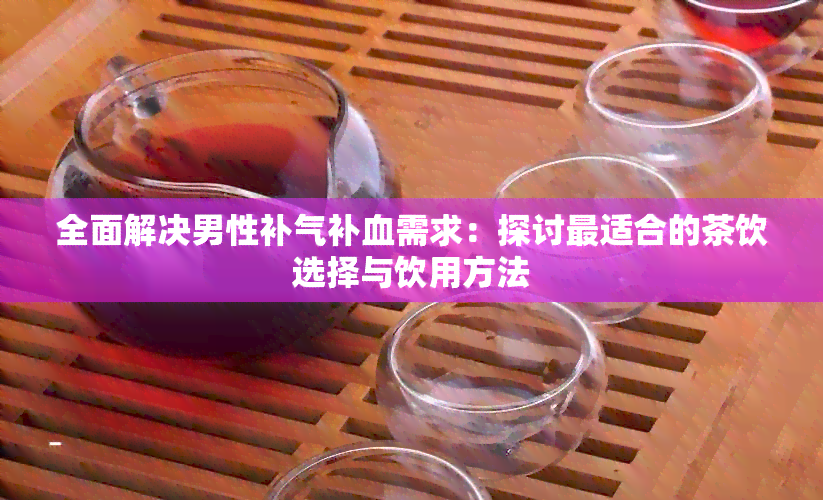 全面解决男性补气补血需求：探讨最适合的茶饮选择与饮用方法