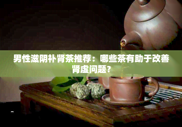 男性滋阴补肾茶推荐：哪些茶有助于改善肾虚问题？