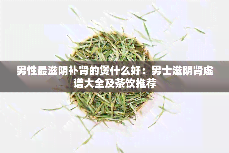 男性最滋阴补肾的煲什么好：男士滋阴肾虚谱大全及茶饮推荐