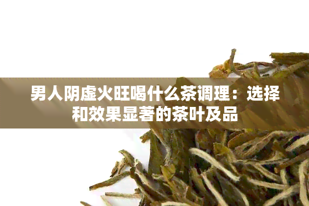 男人阴虚火旺喝什么茶调理：选择和效果显著的茶叶及品