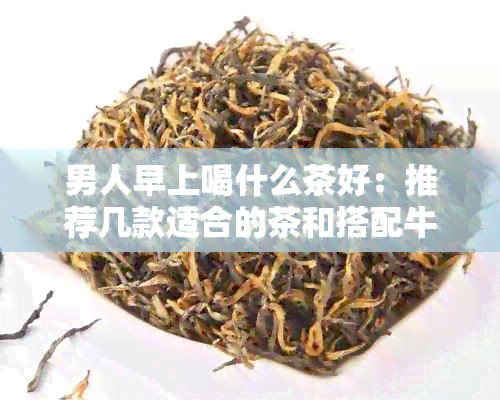 男人早上喝什么茶好：推荐几款适合的茶和搭配牛奶的方案。