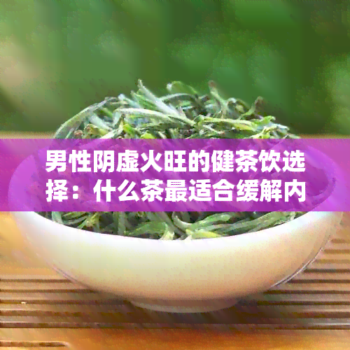 男性阴虚火旺的健茶饮选择：什么茶最适合缓解内热症状？