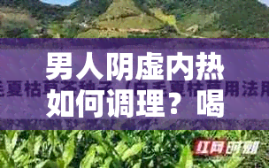 男人阴虚内热如何调理？喝对茶才能有效改善症状！