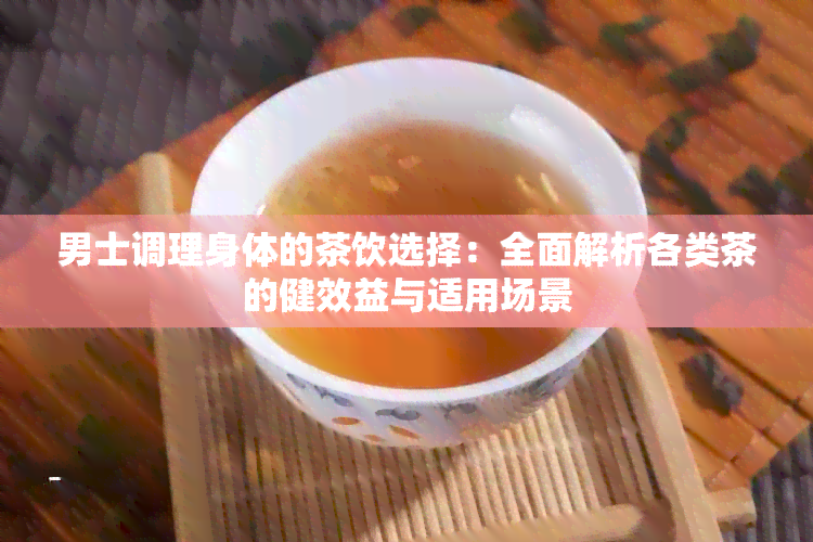 男士调理身体的茶饮选择：全面解析各类茶的健效益与适用场景