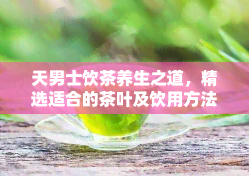 天男士饮茶养生之道，精选适合的茶叶及饮用方法，助您保持健