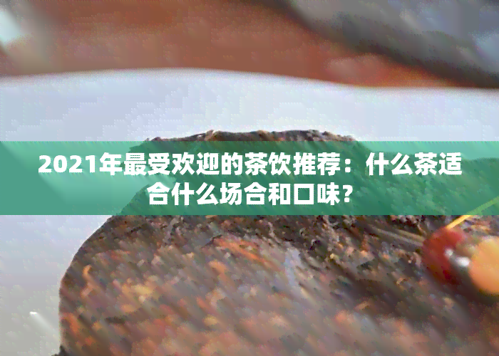 2021年更受欢迎的茶饮推荐：什么茶适合什么场合和口味？