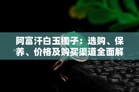 阿富汗白玉镯子：选购、保养、价格及购买渠道全面解析
