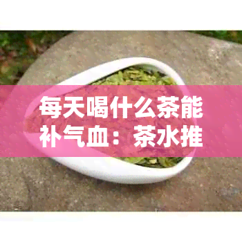 每天喝什么茶能补气血：茶水推荐及常见茶品介绍