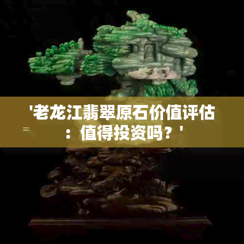 '老龙江翡翠原石价值评估：值得投资吗？'