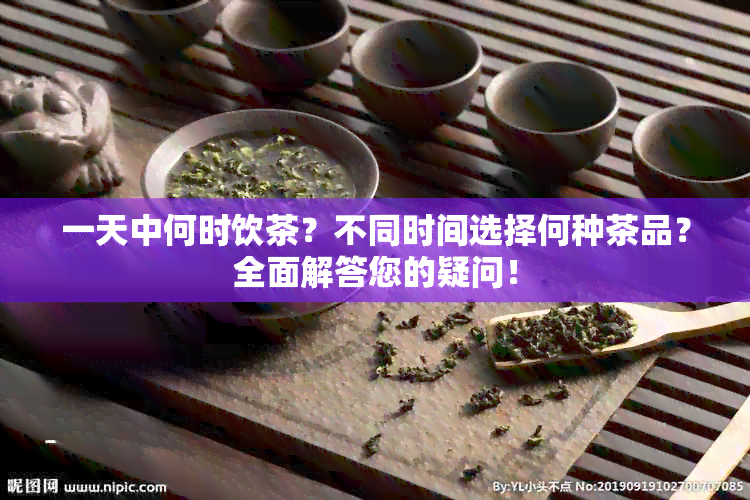 一天中何时饮茶？不同时间选择何种茶品？全面解答您的疑问！