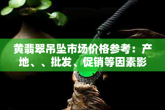 黄翡翠吊坠市场价格参考：产地、、批发、促销等因素影响下的一般行情