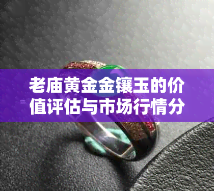 老庙黄金金镶玉的价值评估与市场行情分析：了解其品质、保养和投资潜力