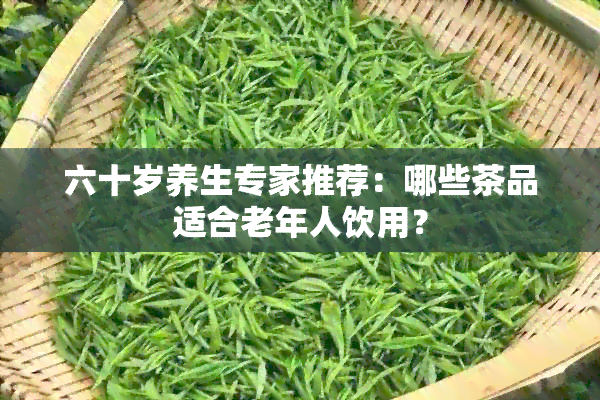 六十岁养生专家推荐：哪些茶品适合老年人饮用？