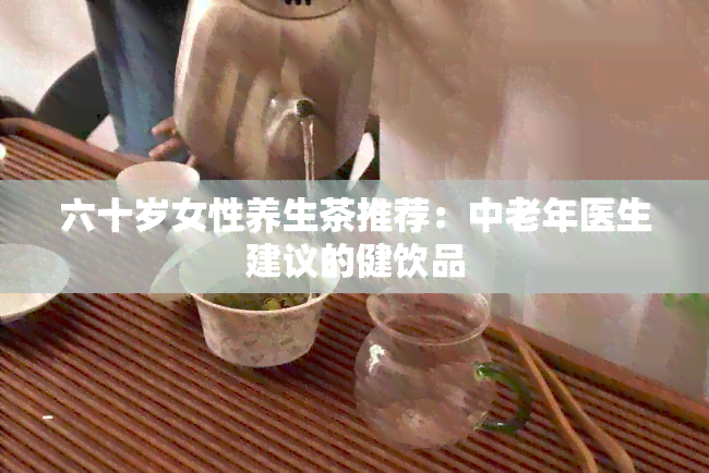 六十岁女性养生茶推荐：中老年医生建议的健饮品