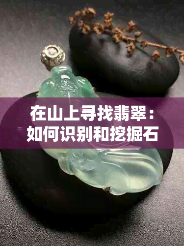 在山上寻找翡翠：如何识别和挖掘石头中的翡翠宝石？