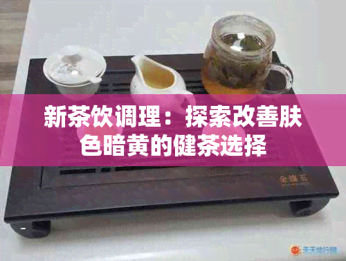 新茶饮调理：探索改善肤色暗黄的健茶选择