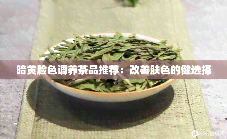 暗黄脸色调养茶品推荐：改善肤色的健选择