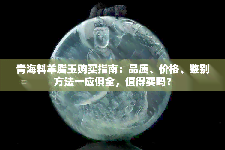 青海料羊脂玉购买指南：品质、价格、鉴别方法一应俱全，值得买吗？