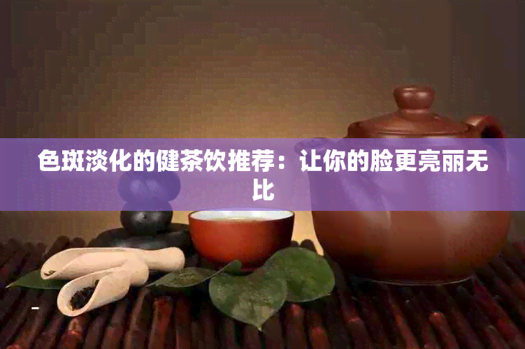 色斑淡化的健茶饮推荐：让你的脸更亮丽无比