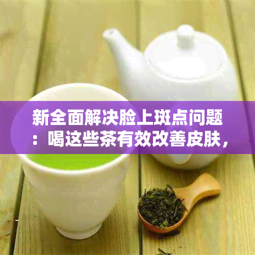 新全面解决脸上斑点问题：喝这些茶有效改善皮肤，告别斑点困扰