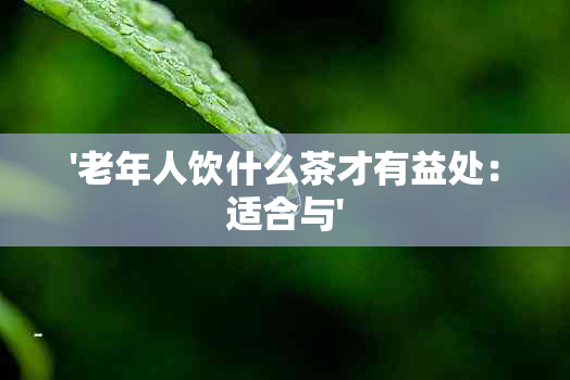 '老年人饮什么茶才有益处：适合与'