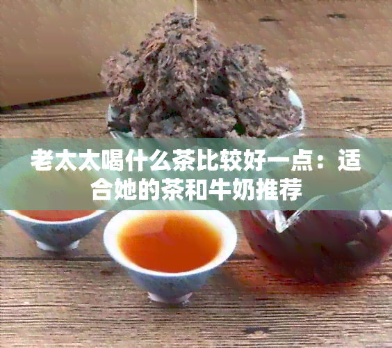 老太太喝什么茶比较好一点：适合她的茶和牛奶推荐