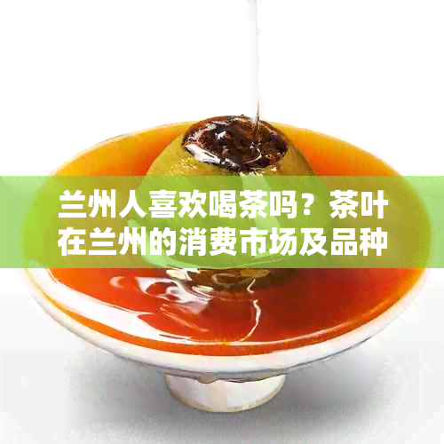 兰州人喜欢喝茶吗？茶叶在兰州的消费市场及品种特点探讨