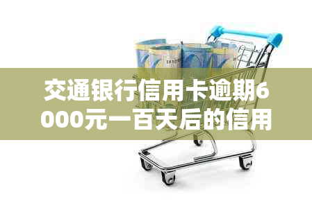 交通银行信用卡逾期6000元一百天后的信用影响及解决办法