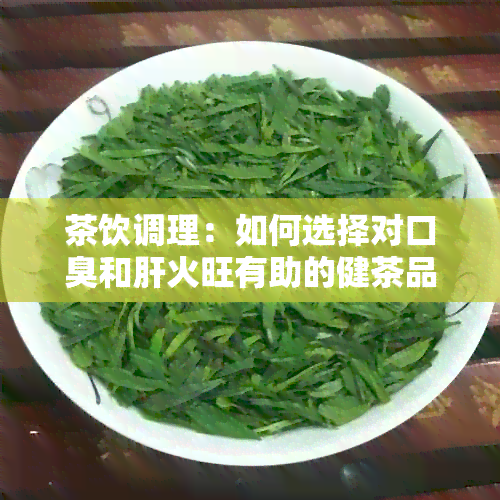 茶饮调理：如何选择对口臭和肝火旺有助的健茶品？