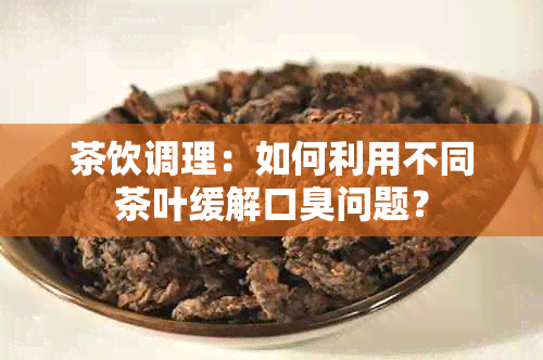 茶饮调理：如何利用不同茶叶缓解口臭问题？