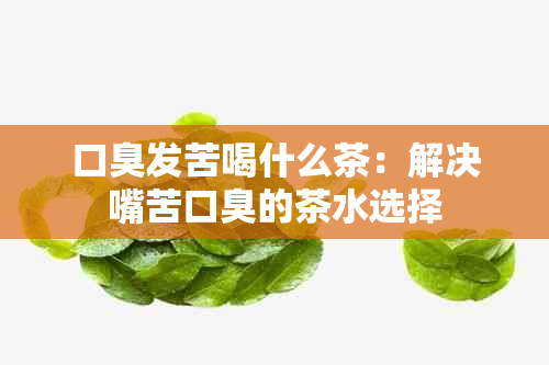 口臭发苦喝什么茶：解决嘴苦口臭的茶水选择