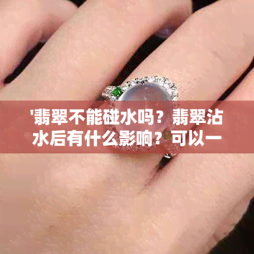 '翡翠不能碰水吗？翡翠沾水后有什么影响？可以一直戴吗？怕水洗吗？'