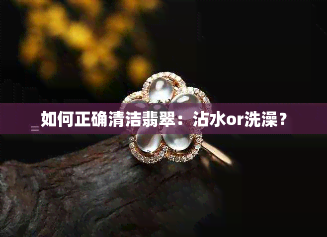 如何正确清洁翡翠：沾水or洗澡？