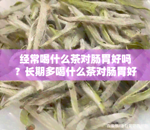 经常喝什么茶对肠胃好吗？长期多喝什么茶对肠胃好处更大？