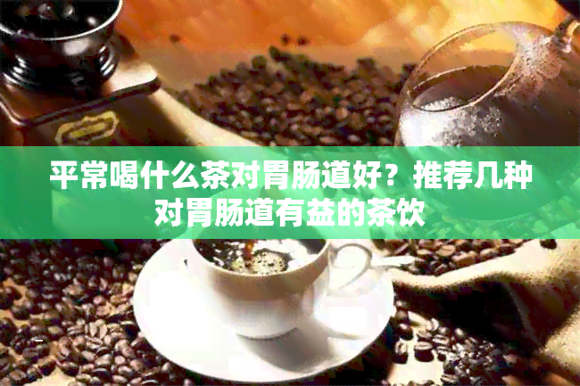 平常喝什么茶对胃肠道好？推荐几种对胃肠道有益的茶饮